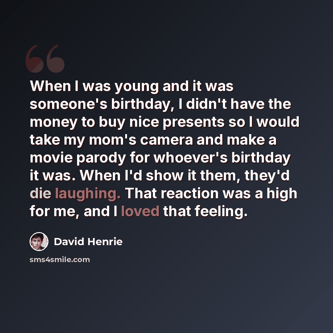 “When I was young and it was someone's birthday, I didn't have the money to buy nice presents so I would take my mom's camera and make a movie parody for whoever's birthday it was. When I'd show it them, they'd die laughing. That reaction was a high for me, and I loved that feeling.” quote by David Henrie