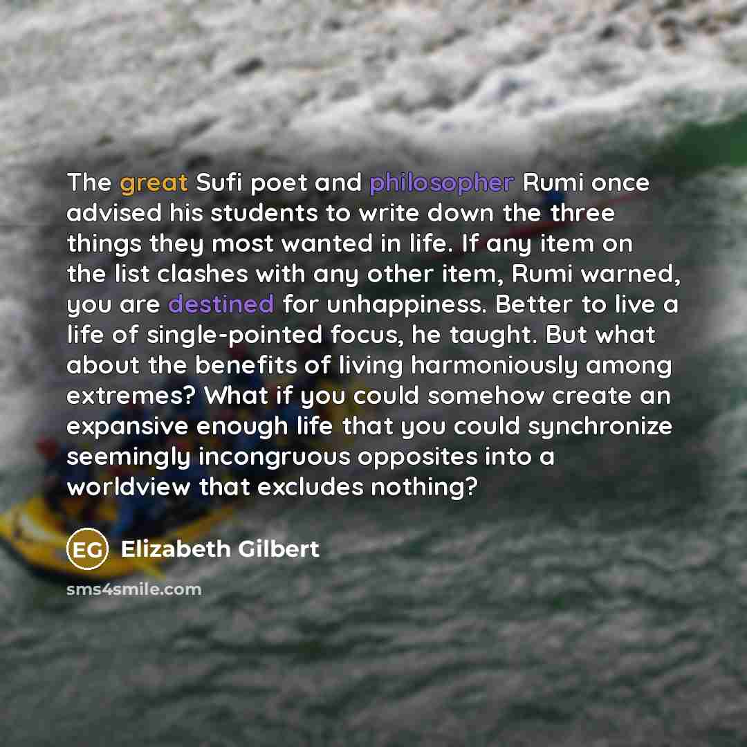 “The great Sufi poet and philosopher Rumi once advised his students to write down the three things they most wanted in life. If any item on the list clashes with any other item, Rumi warned, you are destined for unhappiness. Better to live a life of single-pointed focus, he taught. But what about…” quote by Elizabeth Gilbert