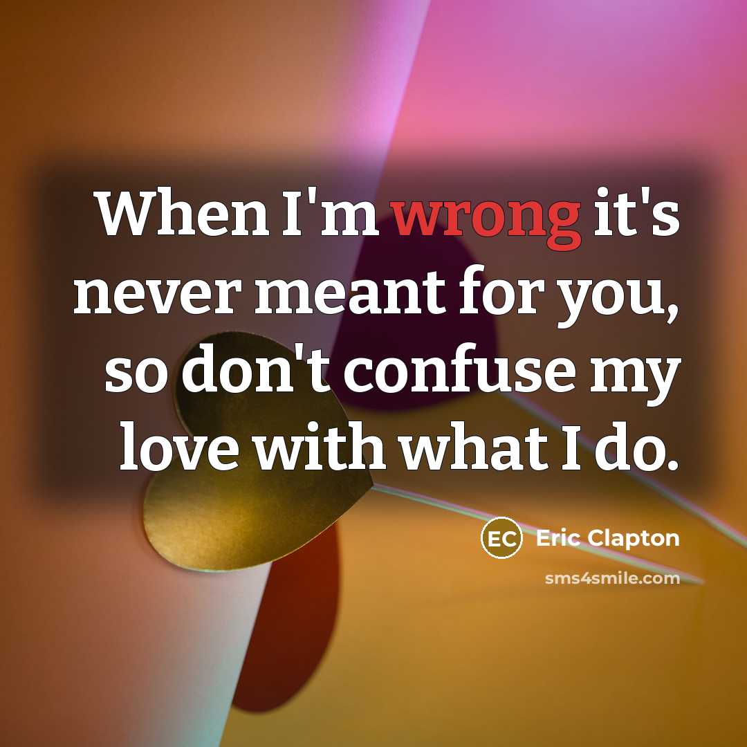 “When I'm wrong it's never meant for you, so don't confuse my love with what I do.” quote by Eric Clapton