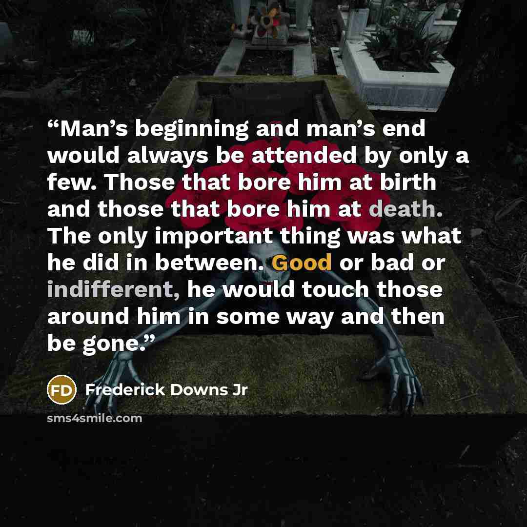 “Man’s beginning and man’s end would always be attended by only a few. Those that bore him at birth and those that bore him at death. The only important thing was what he did in between. Good or bad or indifferent, he would touch those around him in some way and then be gone.” quote by Frederick Downs Jr