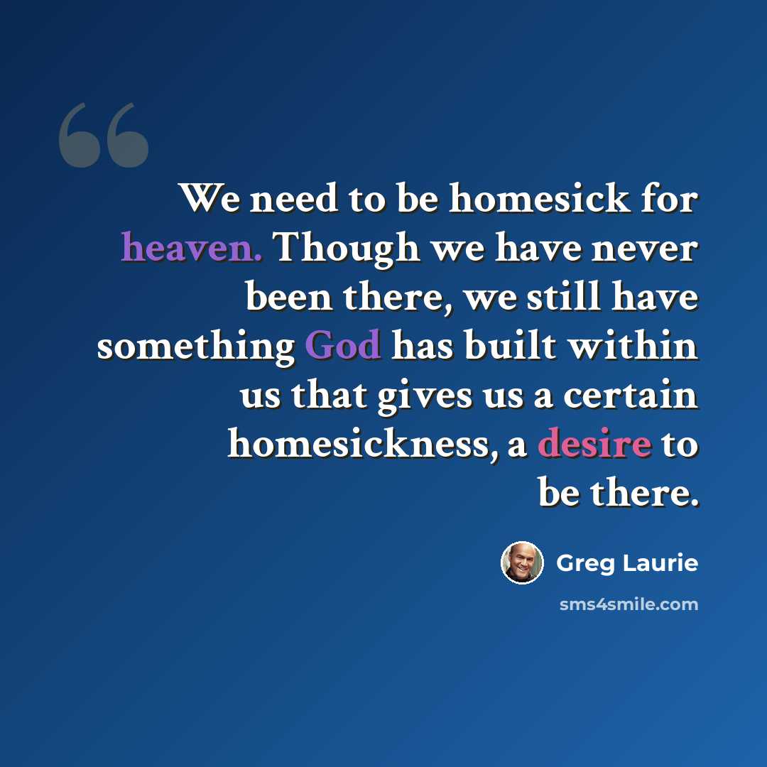 “We need to be homesick for heaven. Though we have never been there, we still have something God has built within us that gives us a certain homesickness, a desire to be there.” quote by Greg Laurie