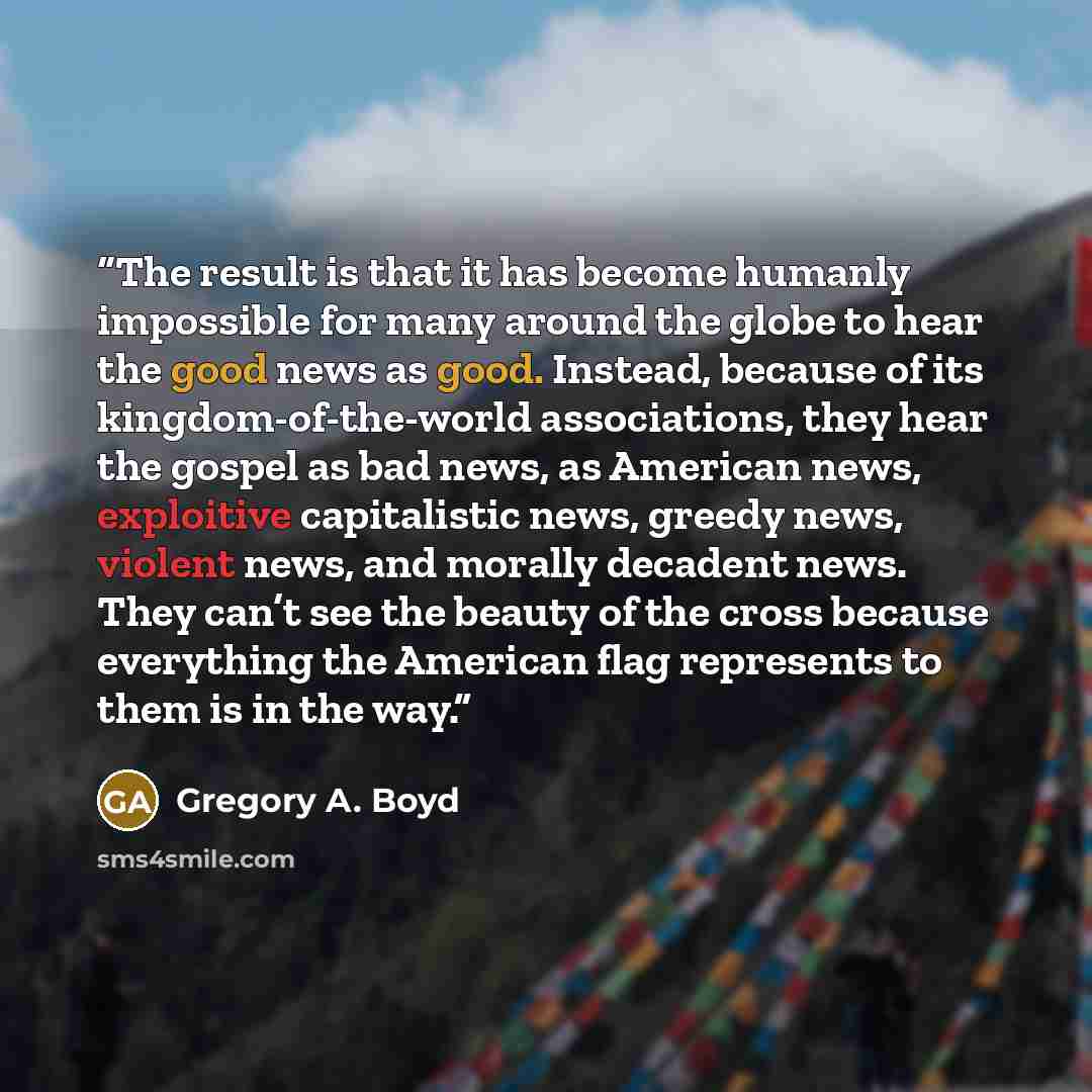 “The result is that it has become humanly impossible for many around the globe to hear the good news as good. Instead, because of its kingdom-of-the-world associations, they hear the gospel as bad news, as American news, exploitive capitalistic news, greedy news, violent news, and morally decadent…” quote by Gregory A. Boyd