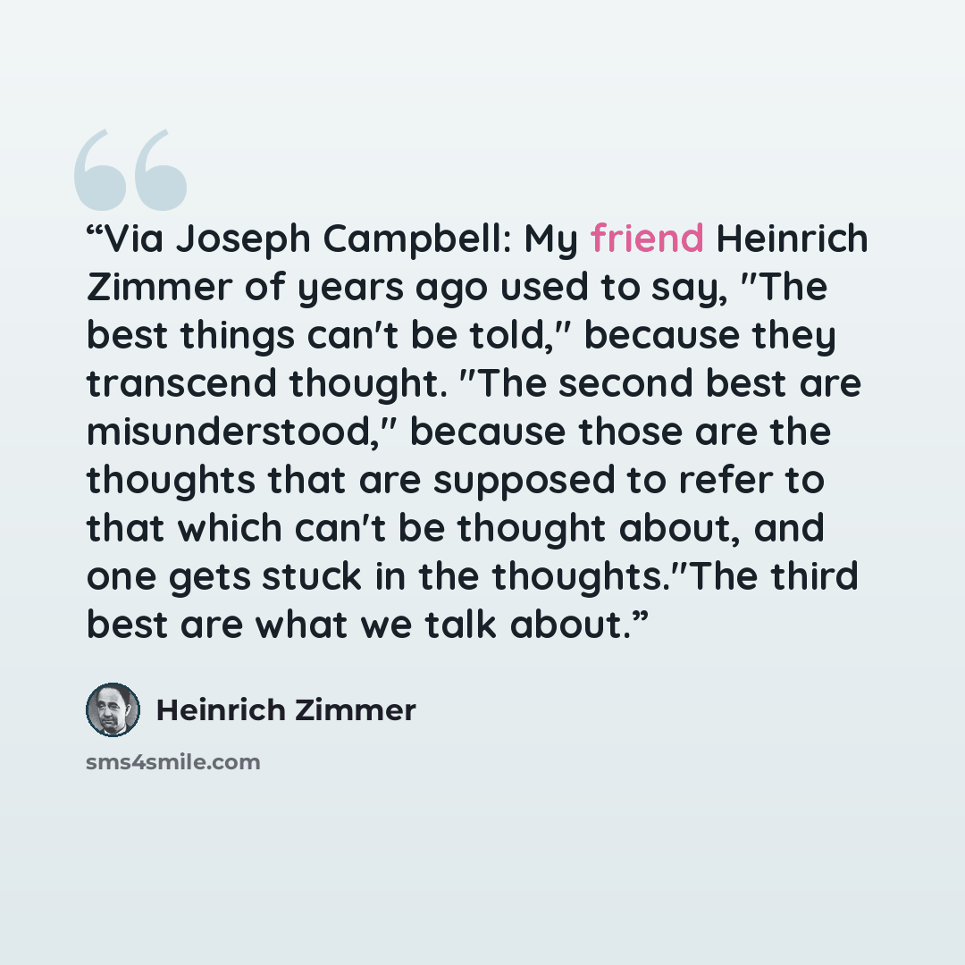 “Via Joseph Campbell: My friend Heinrich Zimmer of years ago used to say, "The best things can't be told," because they transcend thought. "The second best are misunderstood," because those are the thoughts that are supposed to refer to that which can't be thought about, and one gets stuck in the…” quote by Heinrich Zimmer