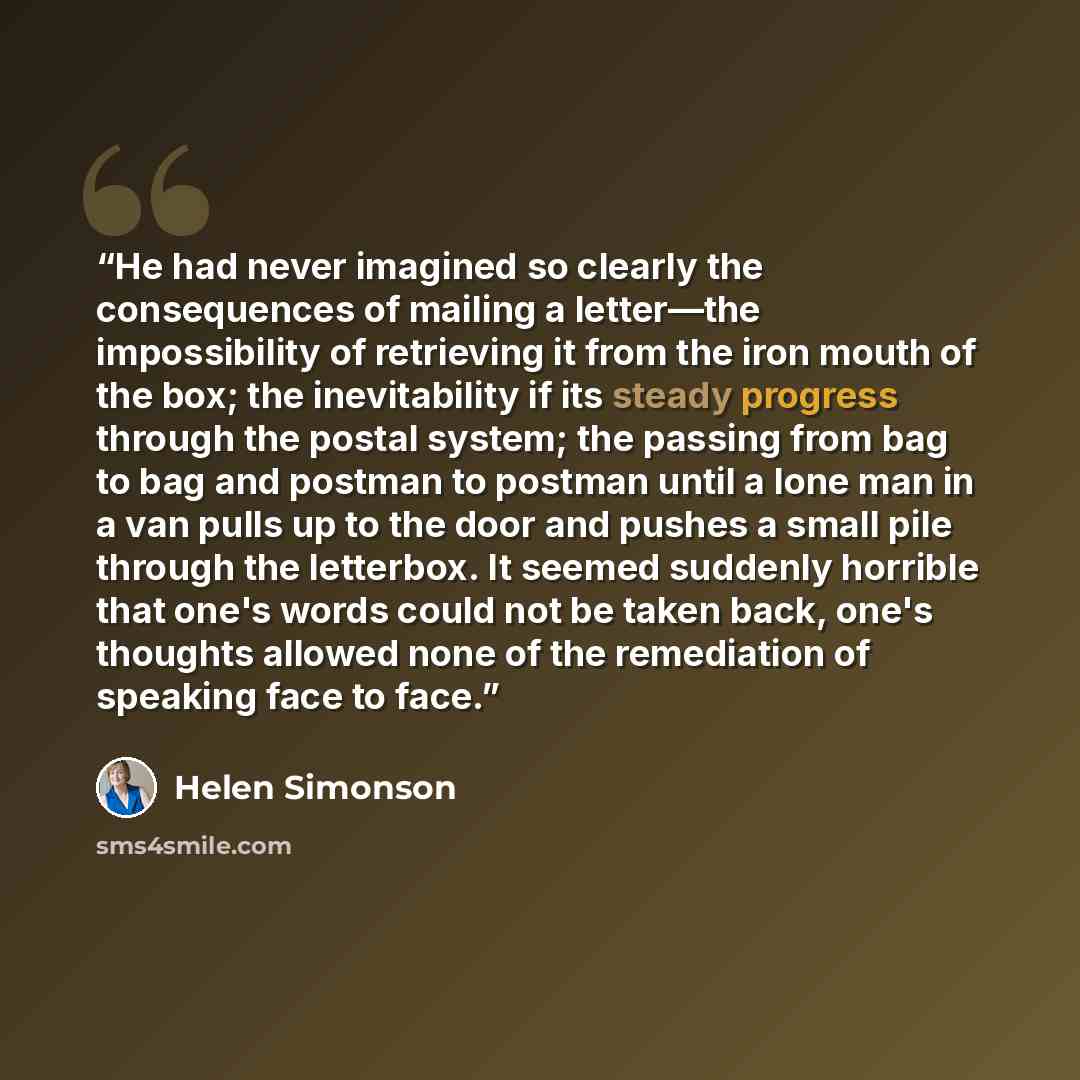 “He had never imagined so clearly the consequences of mailing a letter—the impossibility of retrieving it from the iron mouth of the box; the inevitability if its steady progress through the postal system; the passing from bag to bag and postman to postman until a lone man in a van pulls up to the…” quote by Helen Simonson