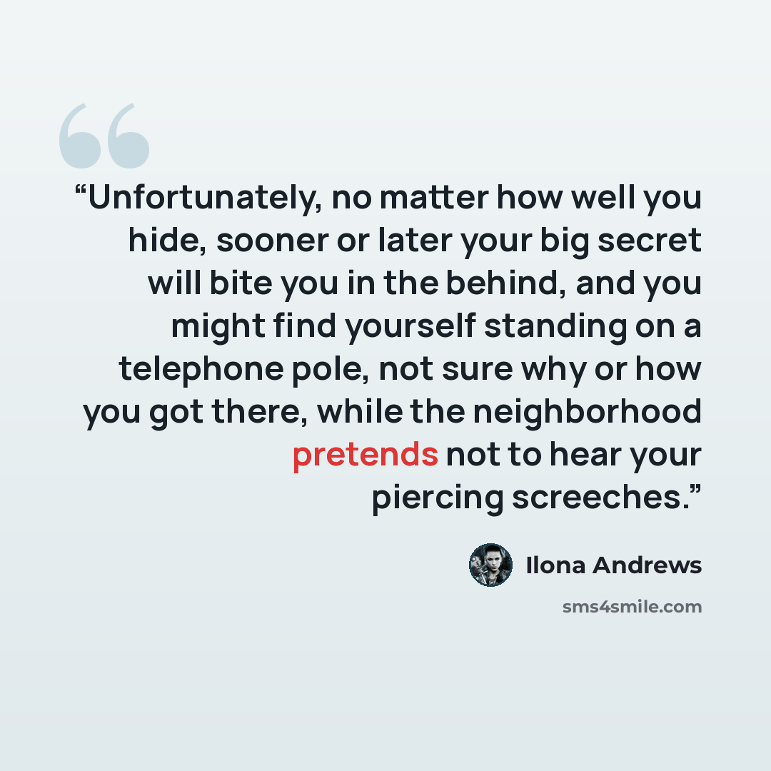 “Unfortunately, no matter how well you hide, sooner or later your big secret will bite you in the behind, and you might find yourself standing on a telephone pole, not sure why or how you got there, while the neighborhood pretends not to hear your piercing screeches.” quote by Ilona Andrews