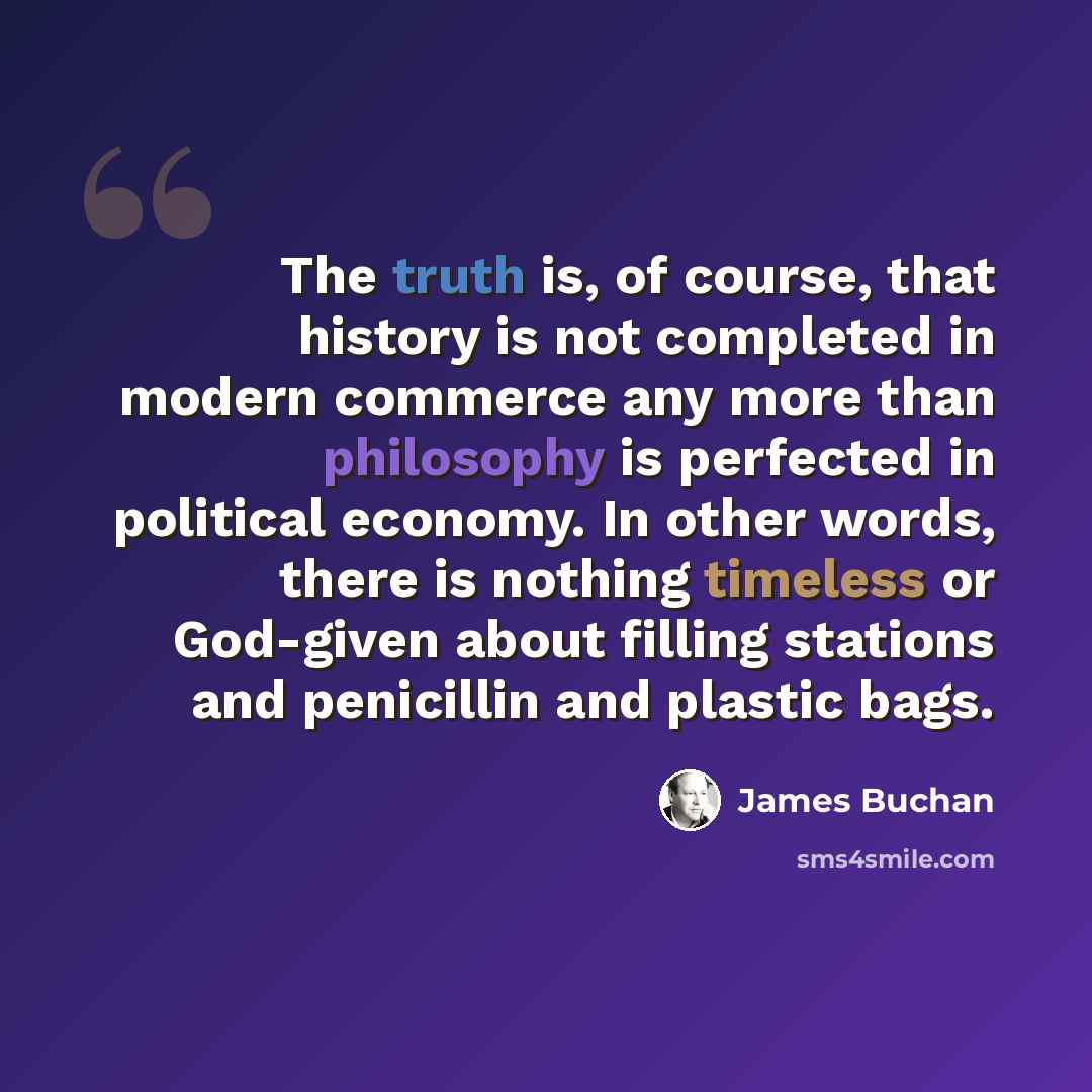 “The truth is, of course, that history is not completed in modern commerce any more than philosophy is perfected in political economy. In other words, there is nothing timeless or God-given about filling stations and penicillin and plastic bags.” quote by James Buchan