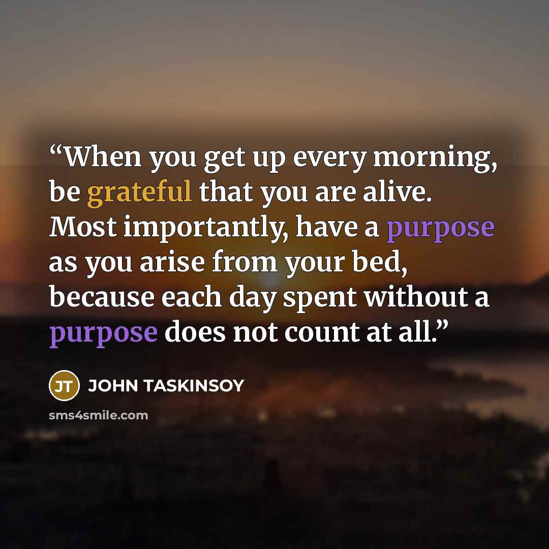 “When you get up every morning, be grateful that you are alive. Most importantly, have a purpose as you arise from your bed, because each day spent without a purpose does not count at all.” quote by JOHN TASKINSOY