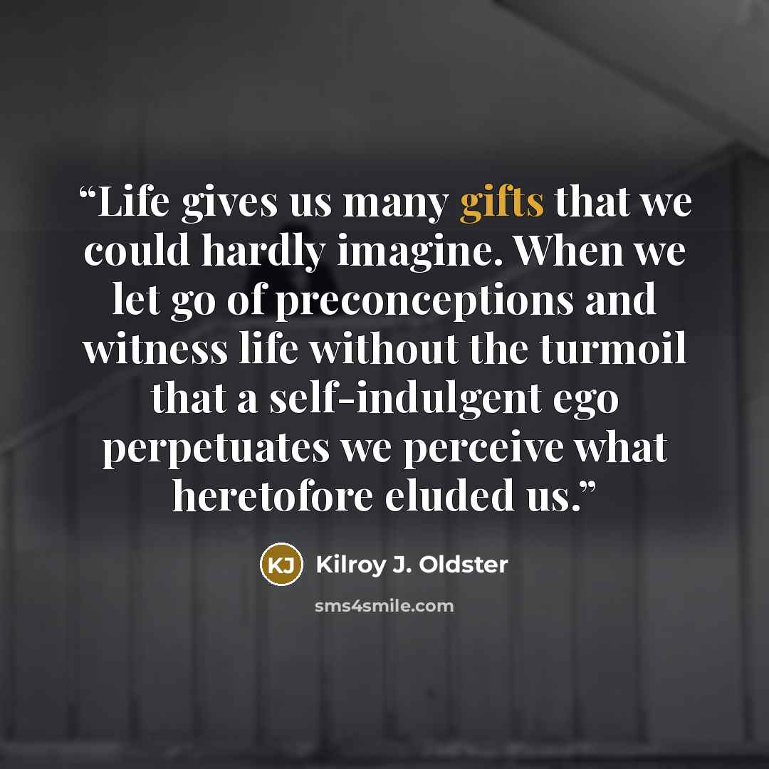 “Life gives us many gifts that we could hardly imagine. When we let go of preconceptions and witness life without the turmoil that a self-indulgent ego perpetuates we perceive what heretofore eluded us.” quote by Kilroy J. Oldster