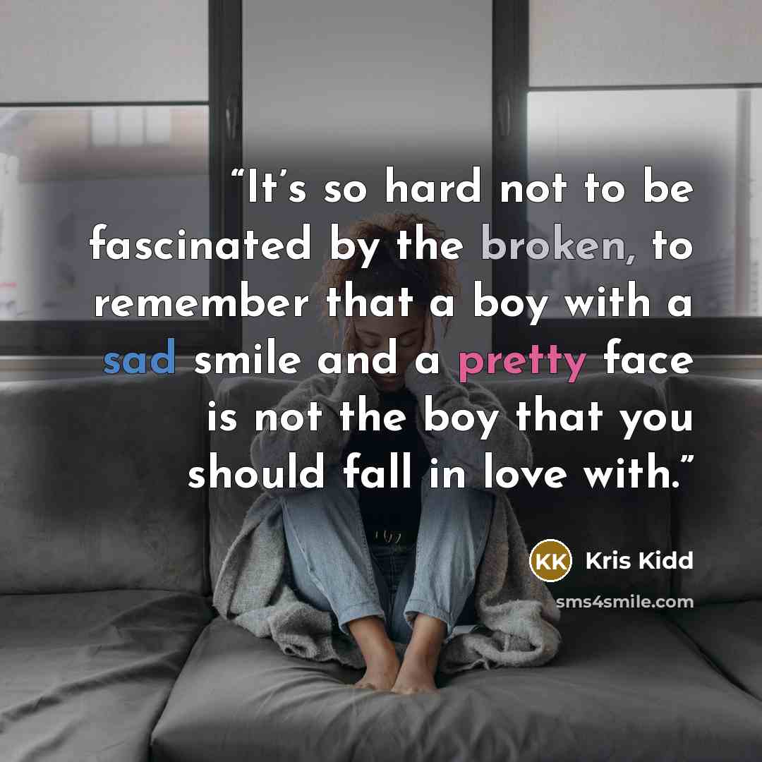 “It’s so hard not to be fascinated by the broken, to remember that a boy with a sad smile and a pretty face is not the boy that you should fall in love with.” quote by Kris Kidd