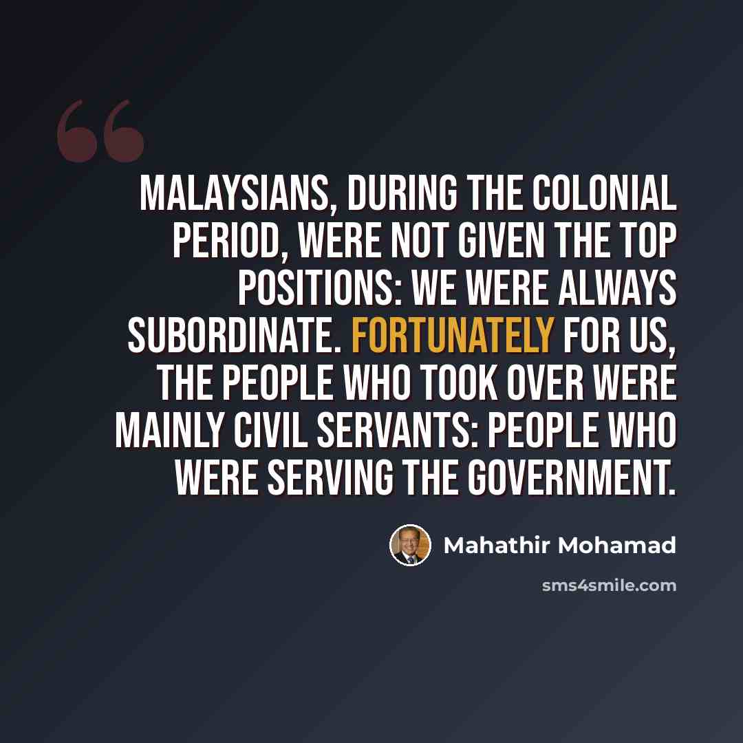 “Malaysians, during the colonial period, were not given the top positions: we were always subordinate. Fortunately for us, the people who took over were mainly civil servants: people who were serving the Government.” quote by Mahathir Mohamad