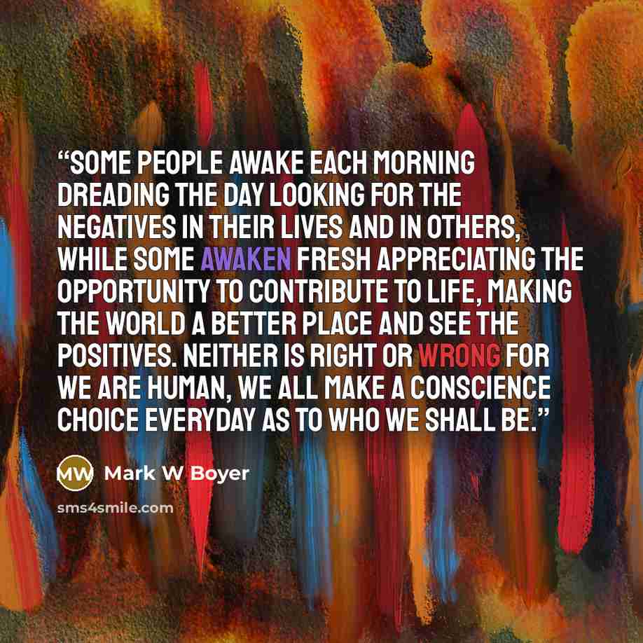 “Some people awake each morning dreading the day looking for the negatives in their lives and in others, while some awaken fresh appreciating the opportunity to contribute to life, making the world a better place and see the positives. Neither is right or wrong for we are human, we all make a…” quote by Mark W Boyer