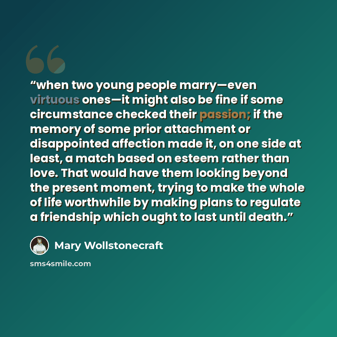“when two young people marry—even virtuous ones—it might also be fine if some circumstance checked their passion; if the memory of some prior attachment or disappointed affection made it, on one side at least, a match based on esteem rather than love. That would have them looking beyond the present…” quote by Mary Wollstonecraft
