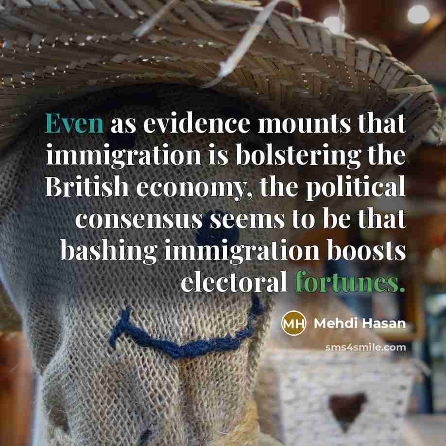 “Even as evidence mounts that immigration is bolstering the British economy, the political consensus seems to be that bashing immigration boosts electoral fortunes.” quote by Mehdi Hasan
