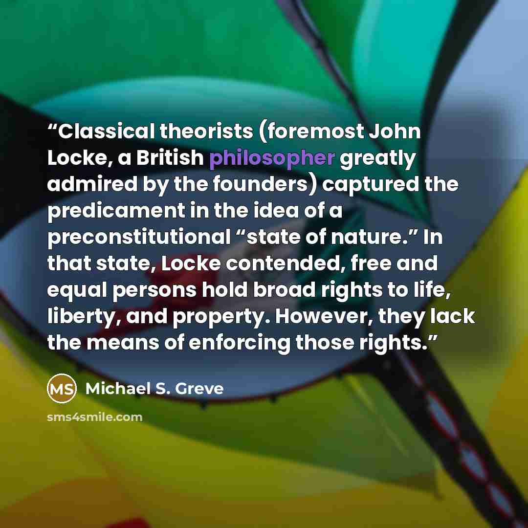 “Classical theorists (foremost John Locke, a British philosopher greatly admired by the founders) captured the predicament in the idea of a preconstitutional “state of nature.” In that state, Locke contended, free and equal persons hold broad rights to life, liberty, and property. However, they…” quote by Michael S. Greve