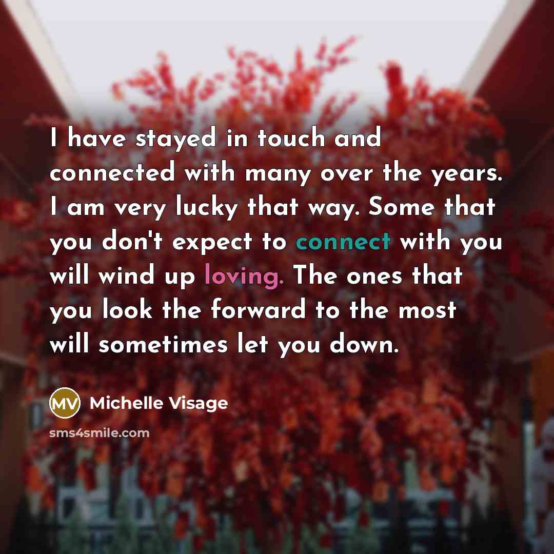 “I have stayed in touch and connected with many over the years. I am very lucky that way. Some that you don't expect to connect with you will wind up loving. The ones that you look the forward to the most will sometimes let you down.” quote by Michelle Visage