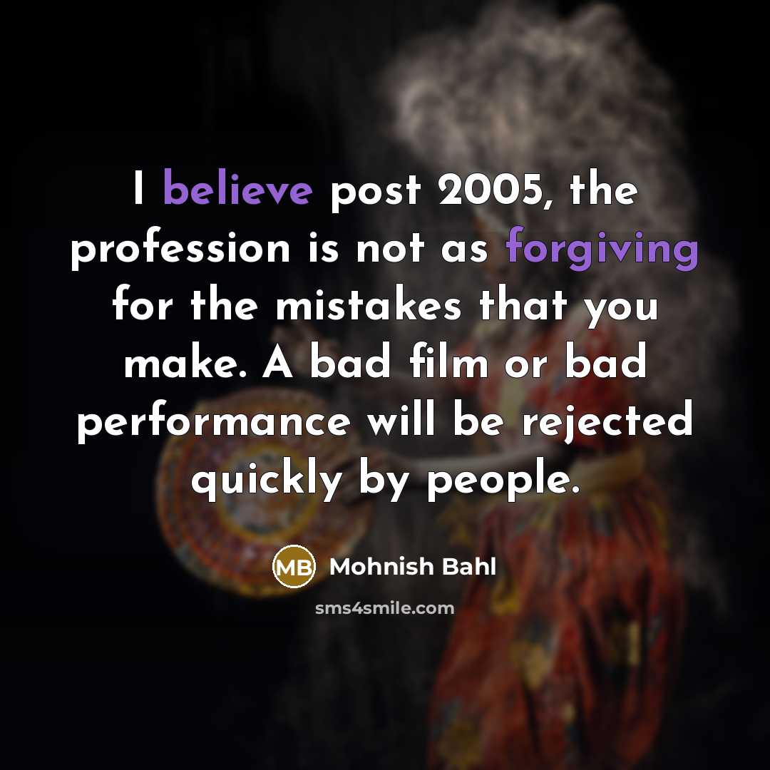 “I believe post 2005, the profession is not as forgiving for the mistakes that you make. A bad film or bad performance will be rejected quickly by people.” quote by Mohnish Bahl