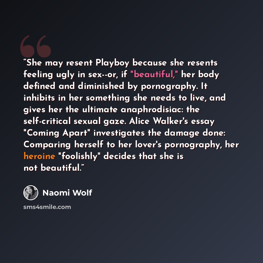 “She may resent Playboy because she resents feeling ugly in sex--or, if "beautiful," her body defined and diminished by pornography. It inhibits in her something she needs to live, and gives her the ultimate anaphrodisiac: the self-critical sexual gaze. Alice Walker's essay "Coming Apart"…” quote by Naomi Wolf