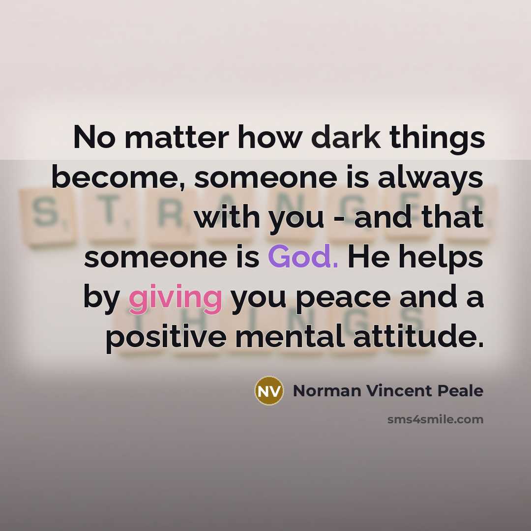 “No matter how dark things become, someone is always with you - and that someone is God. He helps by giving you peace and a positive mental attitude.” quote by Norman Vincent Peale