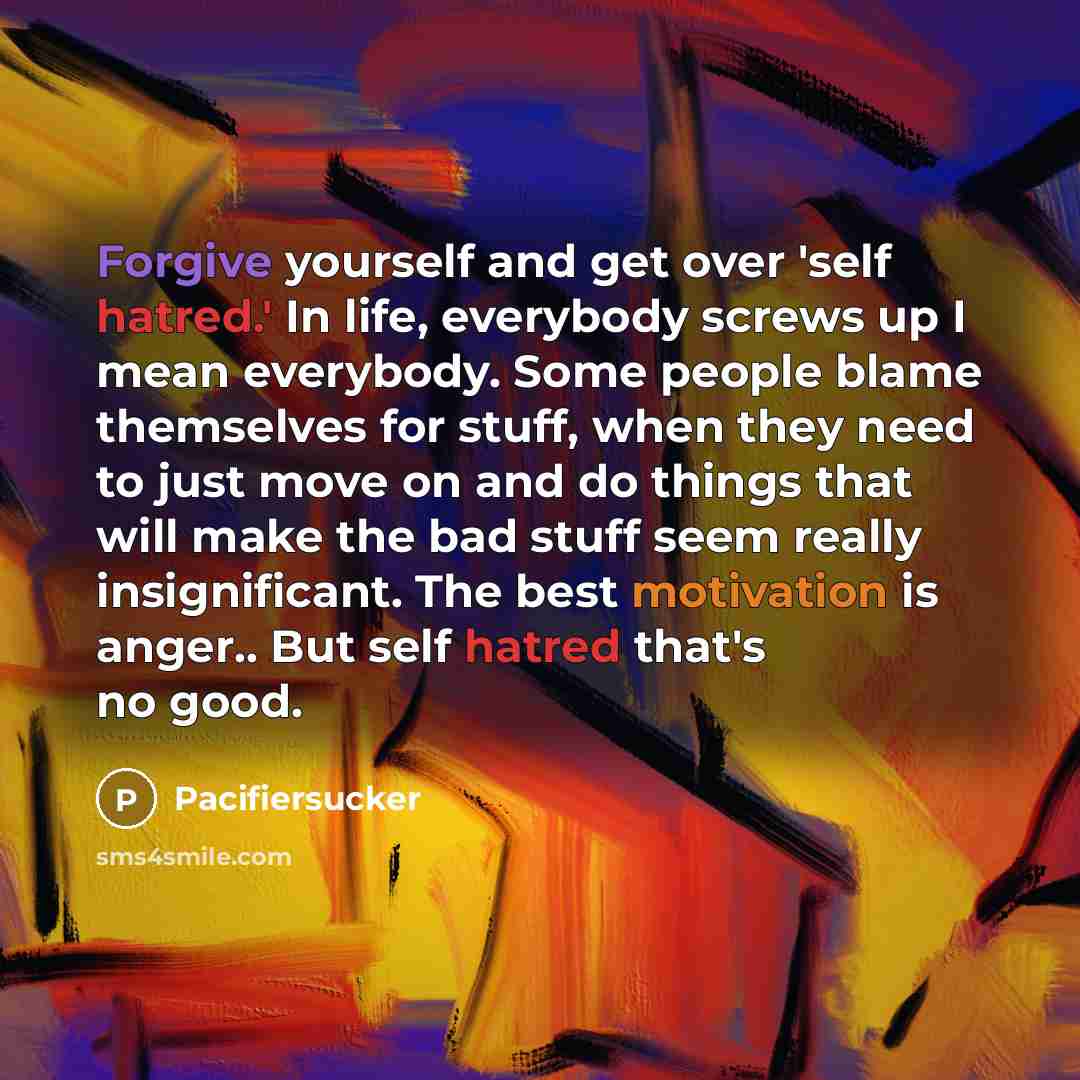 “Forgive yourself and get over 'self hatred.' In life, everybody screws up I mean everybody. Some people blame themselves for stuff, when they need to just move on and do things that will make the bad stuff seem really insignificant. The best motivation is anger.. But self hatred that's no good.” quote by Pacifiersucker