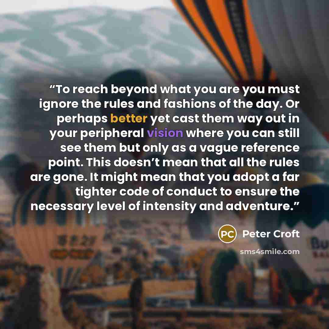 “To reach beyond what you are you must ignore the rules and fashions of the day. Or perhaps better yet cast them way out in your peripheral vision where you can still see them but only as a vague reference point. This doesn’t mean that all the rules are gone. It might mean that you adopt a far…” quote by Peter Croft