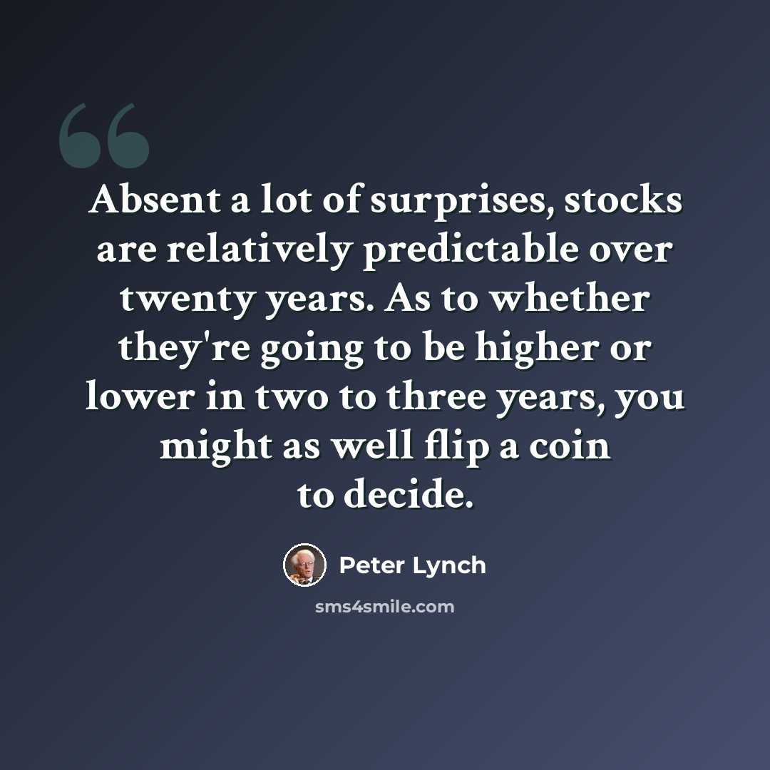 “Absent a lot of surprises, stocks are relatively predictable over twenty years. As to whether they're going to be higher or lower in two to three years, you might as well flip a coin to decide.” quote by Peter Lynch