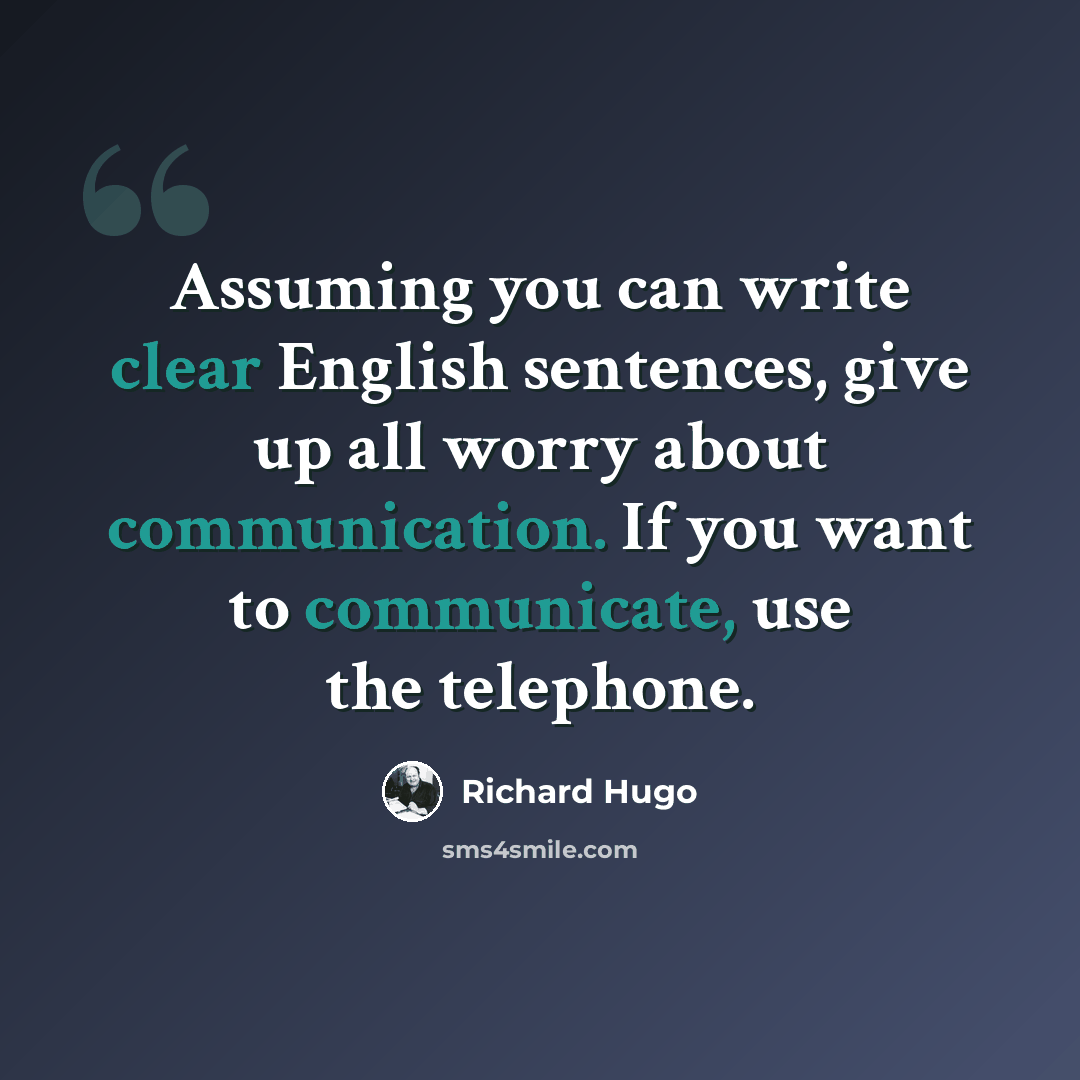“Assuming you can write clear English sentences, give up all worry about communication. If you want to communicate, use the telephone.” quote by Richard Hugo