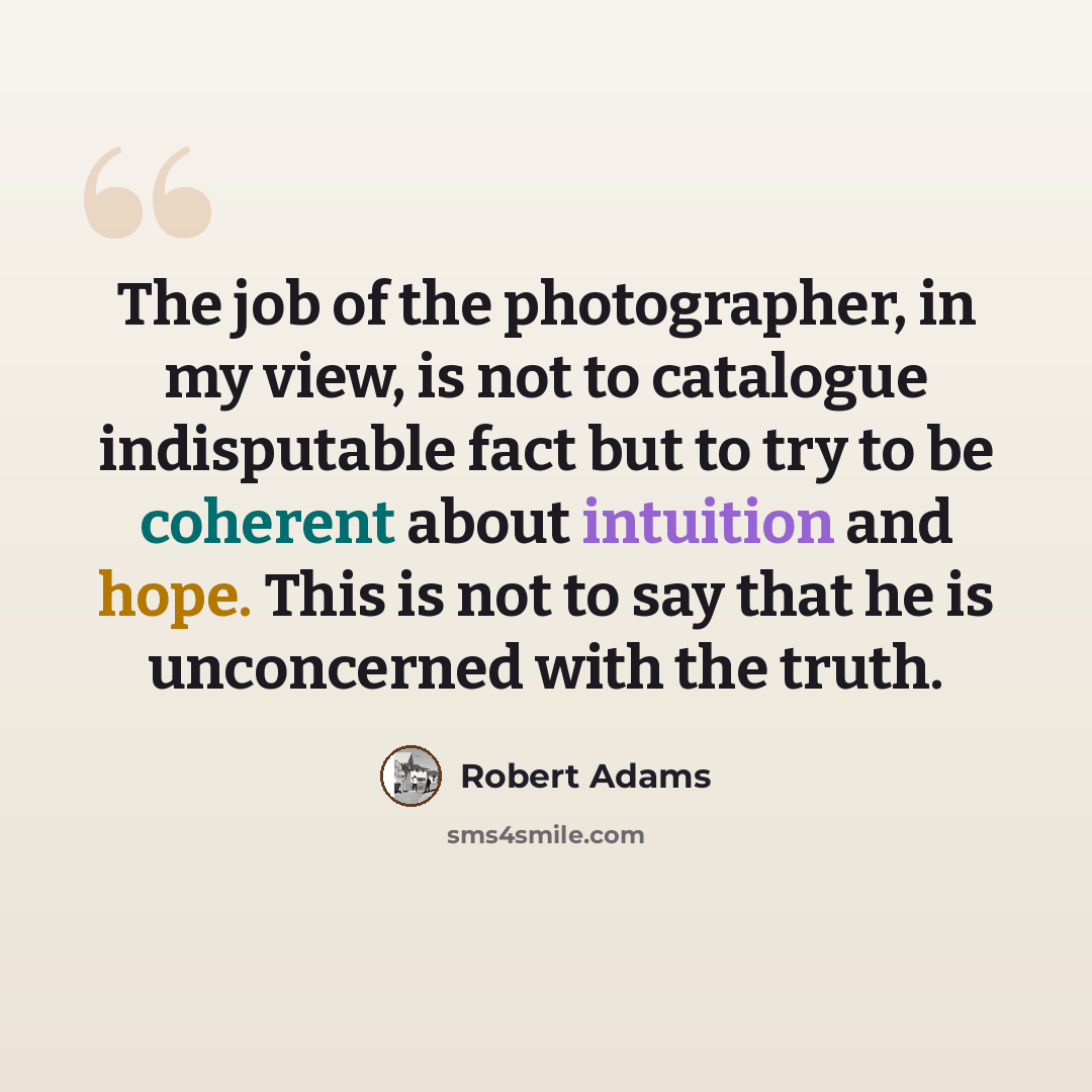 “The job of the photographer, in my view, is not to catalogue indisputable fact but to try to be coherent about intuition and hope. This is not to say that he is unconcerned with the truth.” quote by Robert Adams