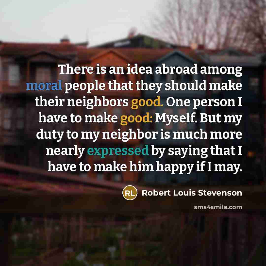 “There is an idea abroad among moral people that they should make their neighbors good. One person I have to make good: Myself. But my duty to my neighbor is much more nearly expressed by saying that I have to make him happy if I may.” quote by Robert Louis Stevenson