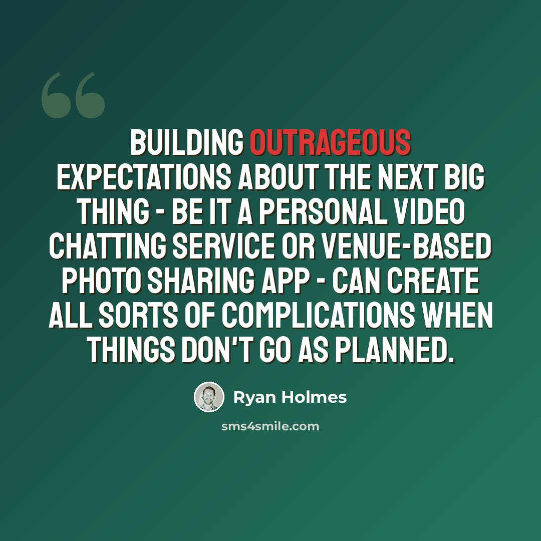 “Building outrageous expectations about the next big thing - be it a personal video chatting service or venue-based photo sharing app - can create all sorts of complications when things don't go as planned.” quote by Ryan Holmes