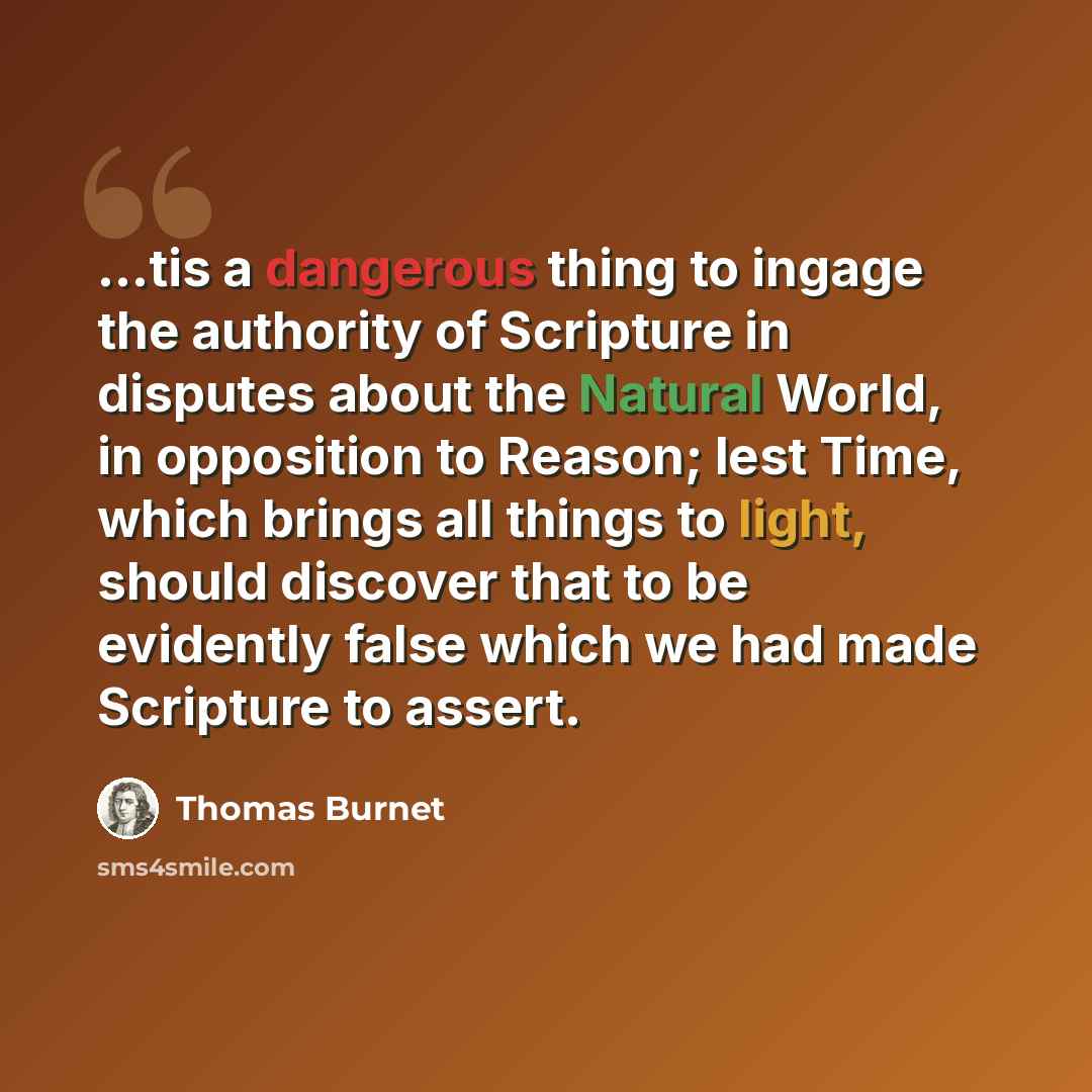 “...tis a dangerous thing to ingage the authority of Scripture in disputes about the Natural World, in opposition to Reason; lest Time, which brings all things to light, should discover that to be evidently false which we had made Scripture to assert.” quote by Thomas Burnet