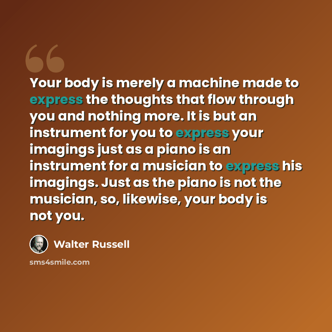 “Your body is merely a machine made to express the thoughts that flow through you and nothing more. It is but an instrument for you to express your imagings just as a piano is an instrument for a musician to express his imagings. Just as the piano is not the musician, so, likewise, your body is not…” quote by Walter Russell