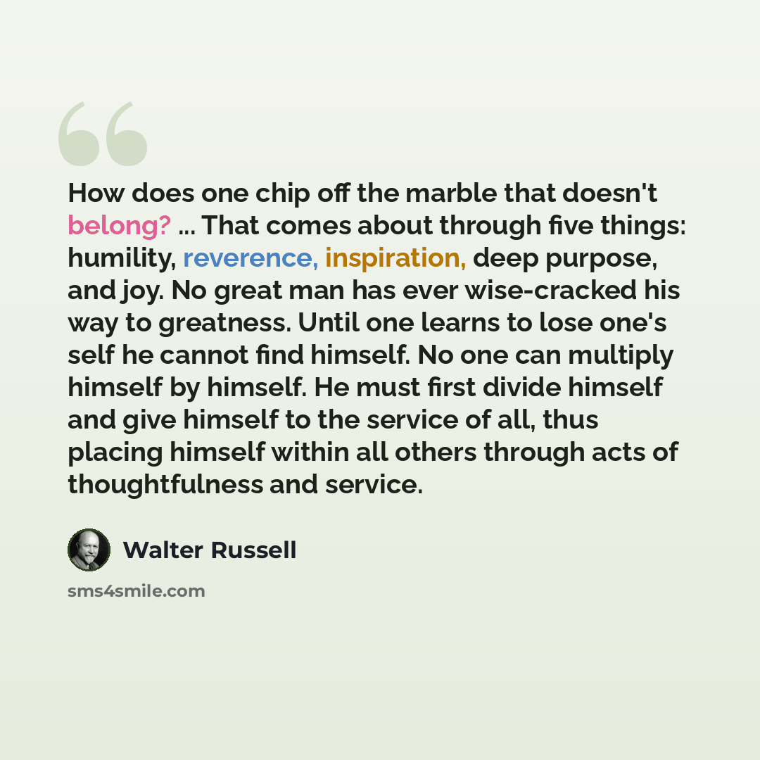 “How does one chip off the marble that doesn't belong? ... That comes about through five things: humility, reverence, inspiration, deep purpose, and joy. No great man has ever wise-cracked his way to greatness. Until one learns to lose one's self he cannot find himself. No one can multiply himself…” quote by Walter Russell