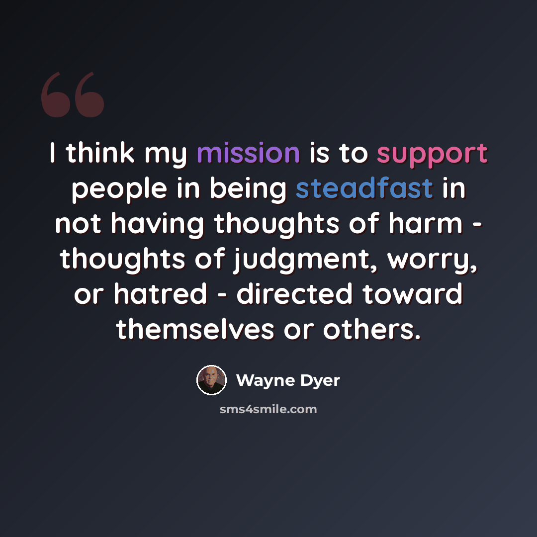 “I think my mission is to support people in being steadfast in not having thoughts of harm - thoughts of judgment, worry, or hatred - directed toward themselves or others.” quote by Wayne Dyer