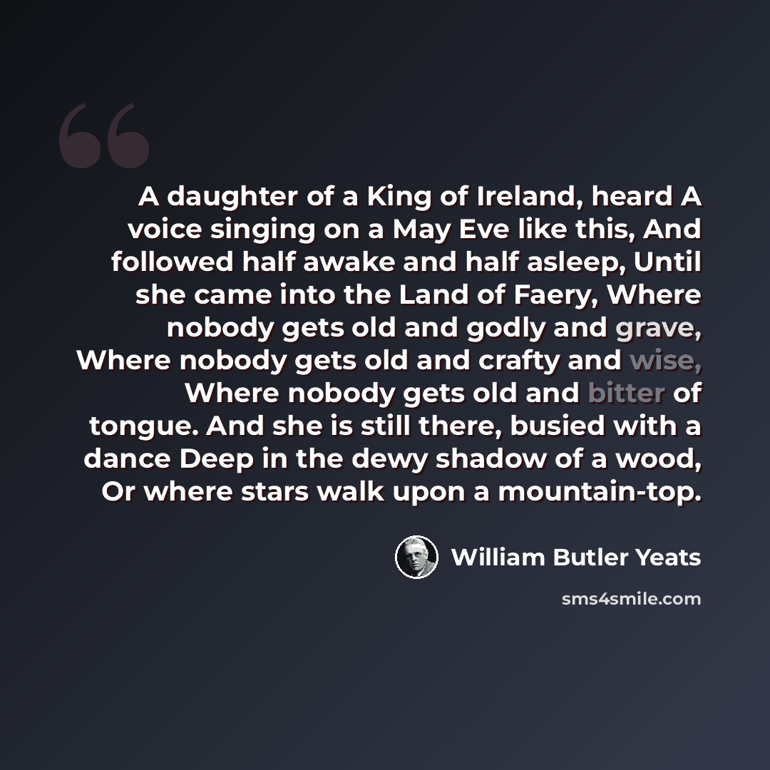 “A daughter of a King of Ireland, heard A voice singing on a May Eve like this, And followed half awake and half asleep, Until she came into the Land of Faery, Where nobody gets old and godly and grave, Where nobody gets old and crafty and wise, Where nobody gets old and bitter of tongue. And she…” quote by William Butler Yeats