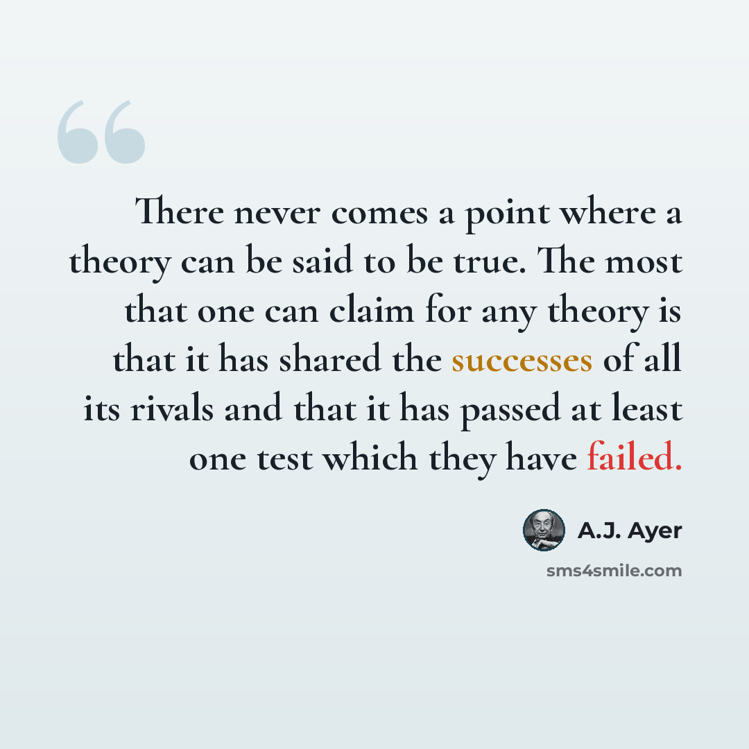 “There never comes a point where a theory can be said to be true. The most that one can claim for any theory is that it has shared the successes of all its rivals and that it has passed at least one test which they have failed.” quote by A.J. Ayer