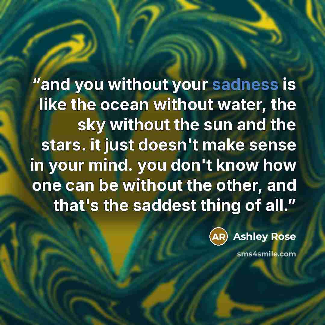 “and you without your sadness is like the ocean without water, the sky without the sun and the stars. it just doesn't make sense in your mind. you don't know how one can be without the other, and that's the saddest thing of all.” quote by Ashley Rose