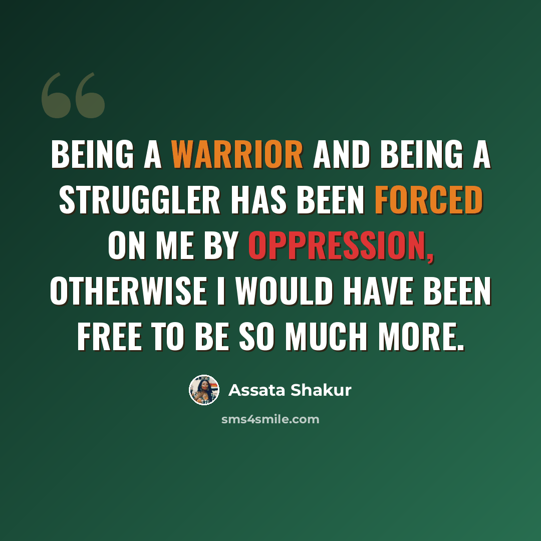 “Being a warrior and being a struggler has been forced on me by oppression, otherwise I would have been free to be so much more.” quote by Assata Shakur