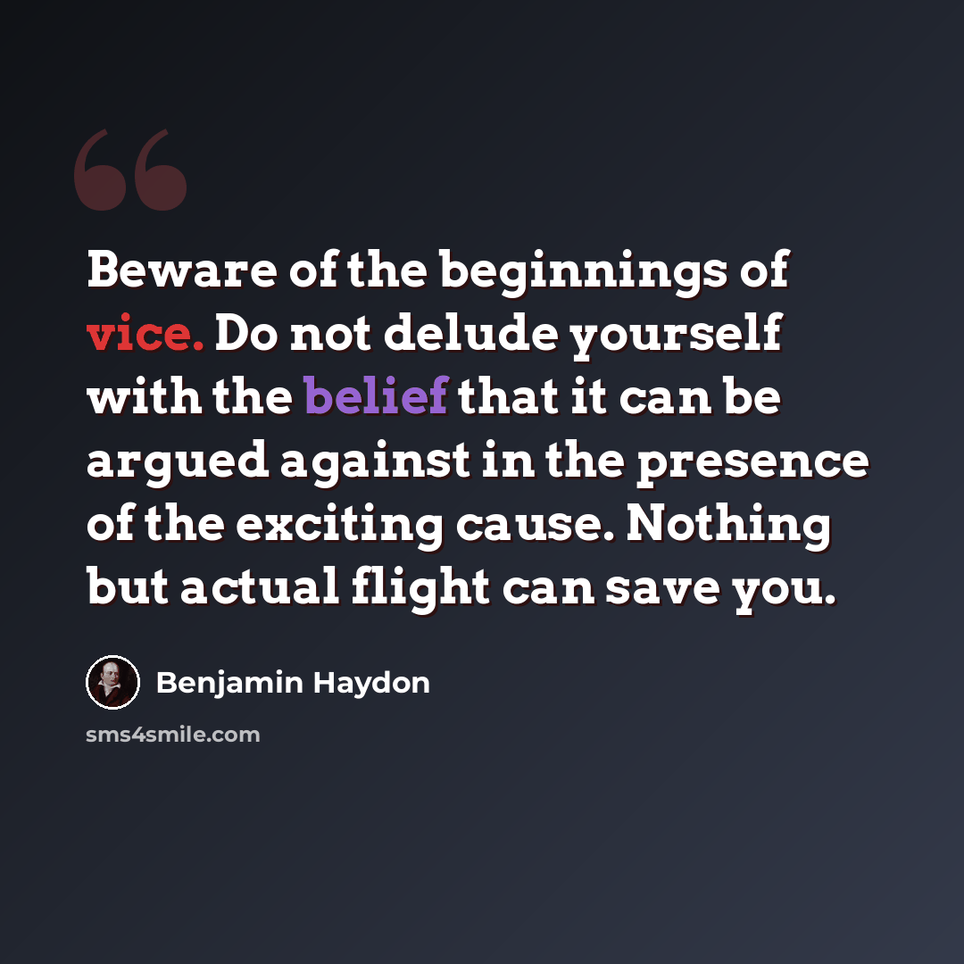 “Beware of the beginnings of vice. Do not delude yourself with the belief that it can be argued against in the presence of the exciting cause. Nothing but actual flight can save you.” quote by Benjamin Haydon