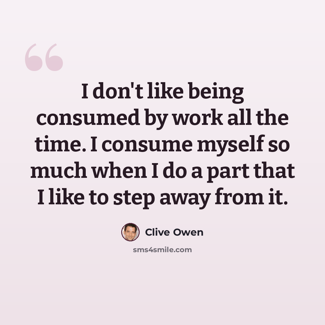 “I don't like being consumed by work all the time. I consume myself so much when I do a part that I like to step away from it.” quote by Clive Owen