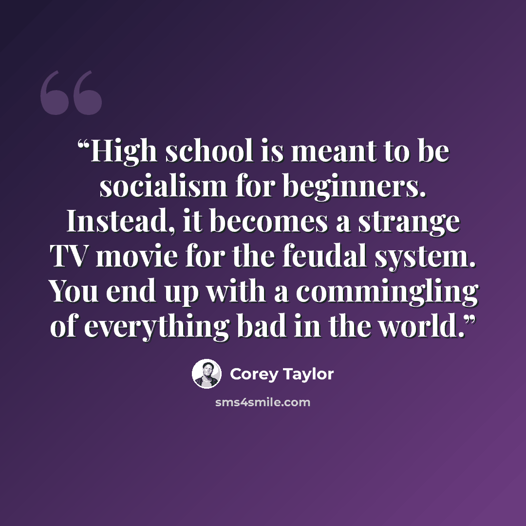 “High school is meant to be socialism for beginners. Instead, it becomes a strange TV movie for the feudal system. You end up with a commingling of everything bad in the world.” quote by Corey Taylor