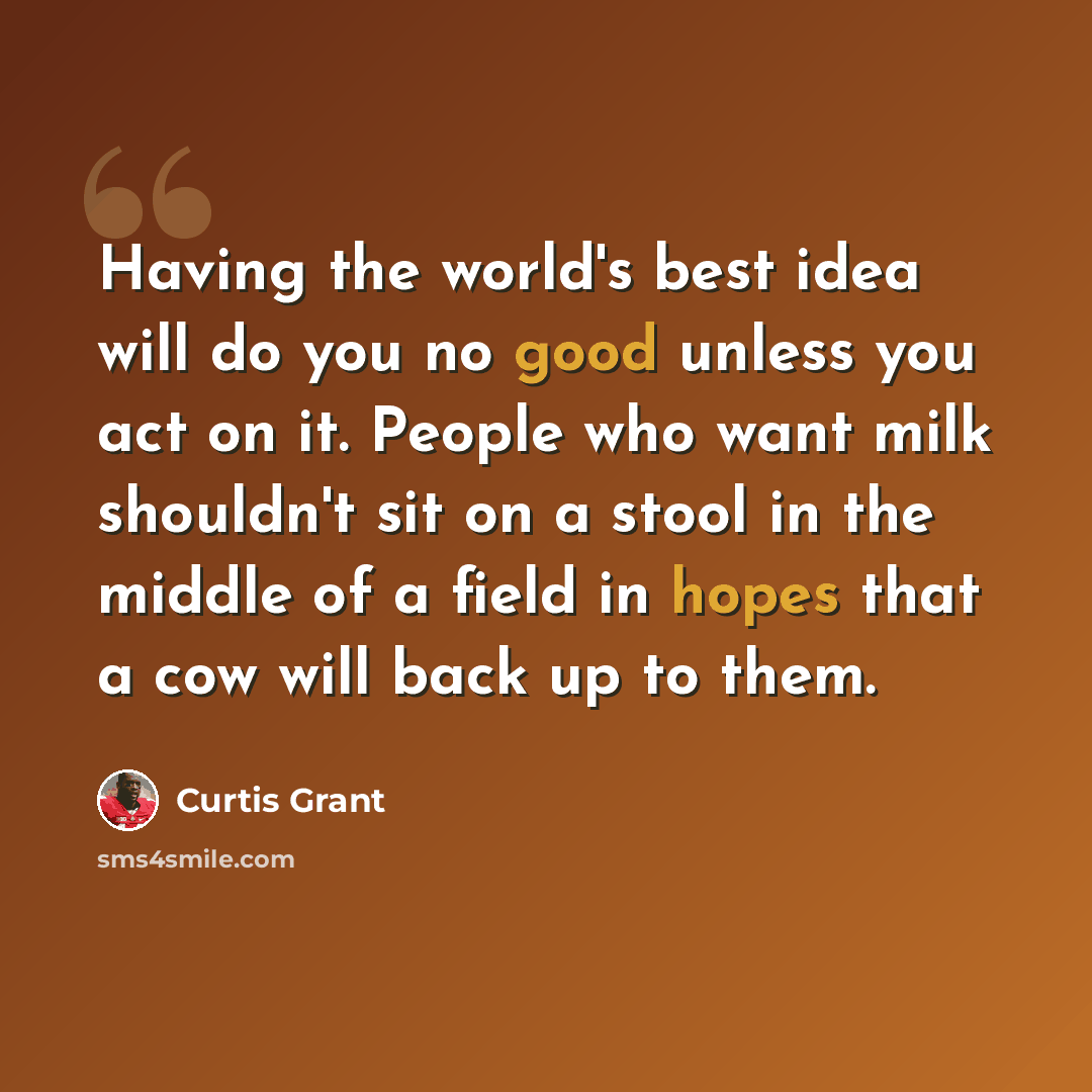 “Having the world's best idea will do you no good unless you act on it. People who want milk shouldn't sit on a stool in the middle of a field in hopes that a cow will back up to them.” quote by Curtis Grant