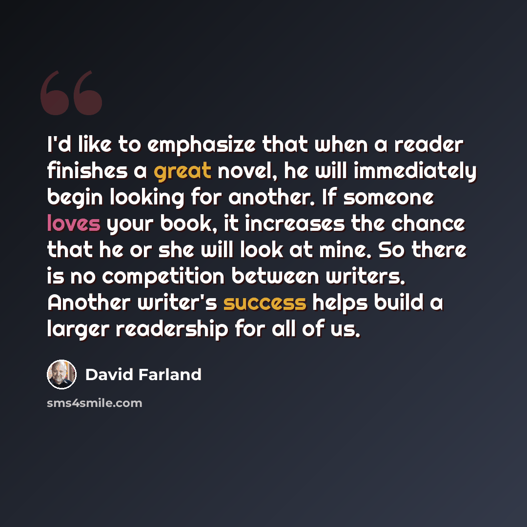 “I'd like to emphasize that when a reader finishes a great novel, he will immediately begin looking for another. If someone loves your book, it increases the chance that he or she will look at mine. So there is no competition between writers. Another writer's success helps build a larger readership…” quote by David Farland