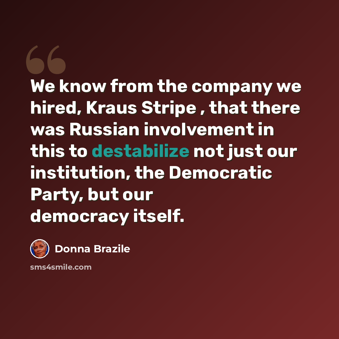 “We know from the company we hired, Kraus Stripe , that there was Russian involvement in this to destabilize not just our institution, the Democratic Party, but our democracy itself.” quote by Donna Brazile