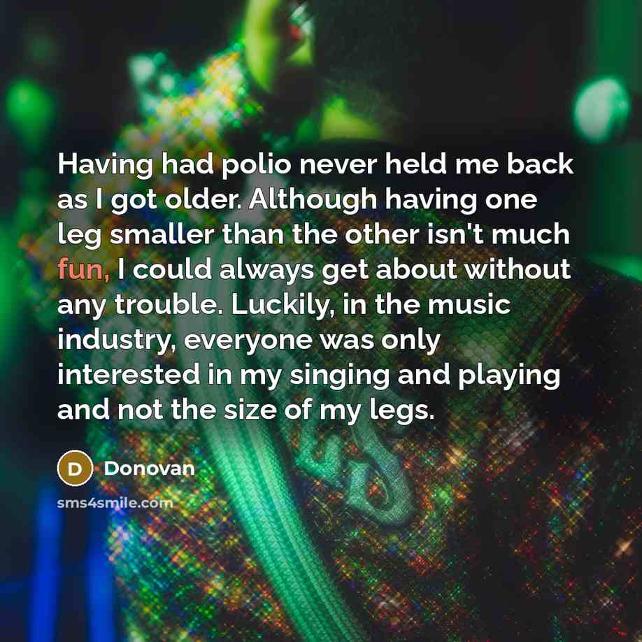“Having had polio never held me back as I got older. Although having one leg smaller than the other isn't much fun, I could always get about without any trouble. Luckily, in the music industry, everyone was only interested in my singing and playing and not the size of my legs.” quote by Donovan