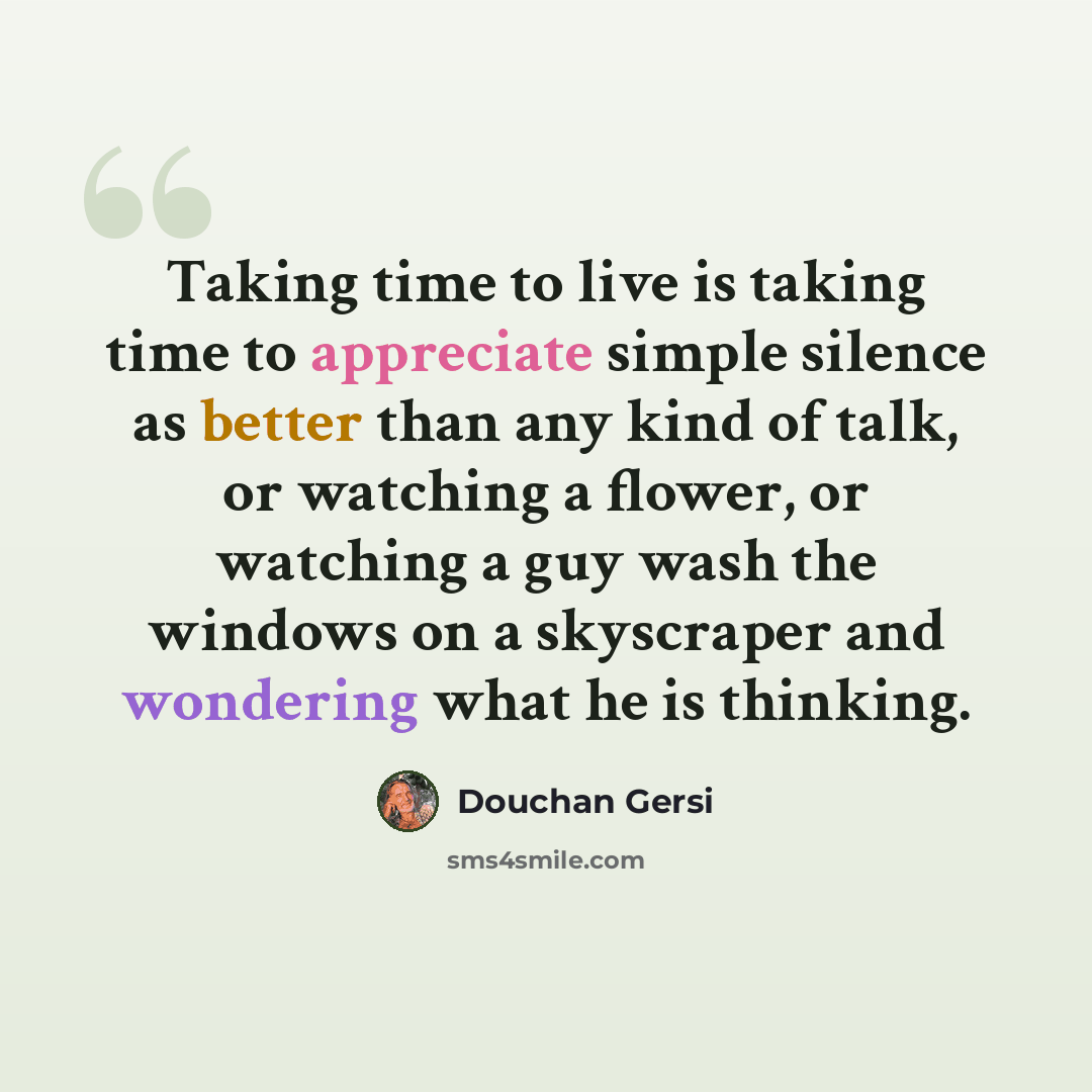 “Taking time to live is taking time to appreciate simple silence as better than any kind of talk, or watching a flower, or watching a guy wash the windows on a skyscraper and wondering what he is thinking.” quote by Douchan Gersi