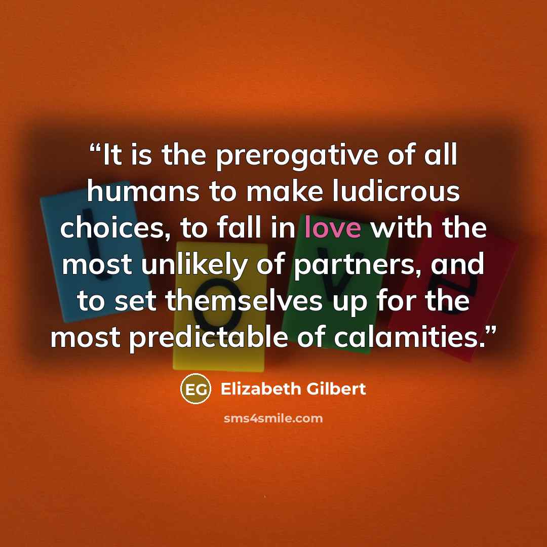 “It is the prerogative of all humans to make ludicrous choices, to fall in love with the most unlikely of partners, and to set themselves up for the most predictable of calamities.” quote by Elizabeth Gilbert