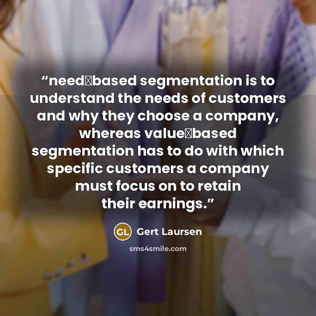 “need‐based segmentation is to understand the needs of customers and why they choose a company, whereas value‐based segmentation has to do with which specific customers a company must focus on to retain their earnings.” quote by Gert Laursen