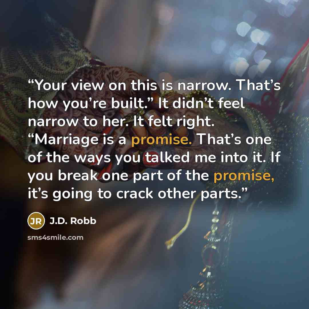 “Your view on this is narrow. That’s how you’re built.” It didn’t feel narrow to her. It felt right. “Marriage is a promise. That’s one of the ways you talked me into it. If you break one part of the promise, it’s going to crack other parts.” quote by J.D. Robb