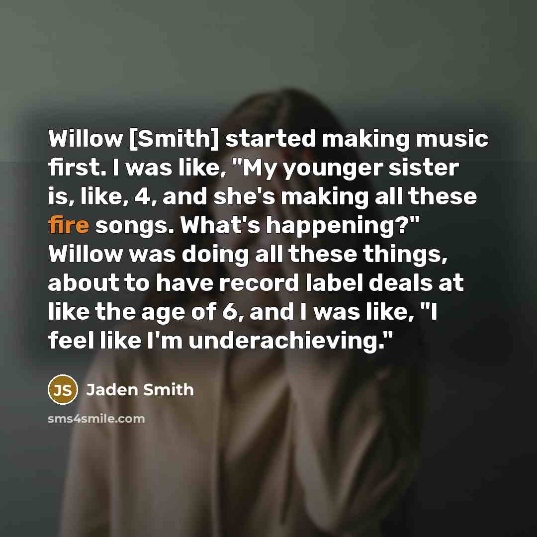 “Willow [Smith] started making music first. I was like, "My younger sister is, like, 4, and she's making all these fire songs. What's happening?" Willow was doing all these things, about to have record label deals at like the age of 6, and I was like, "I feel like I'm underachieving."” quote by Jaden Smith