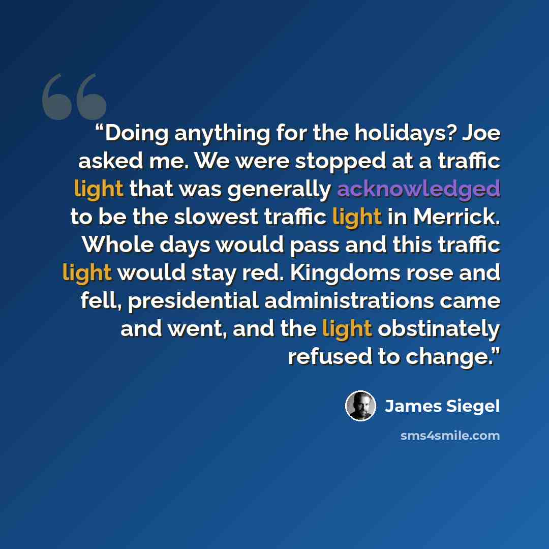 “Doing anything for the holidays? Joe asked me. We were stopped at a traffic light that was generally acknowledged to be the slowest traffic light in Merrick. Whole days would pass and this traffic light would stay red. Kingdoms rose and fell, presidential administrations came and went, and the…” quote by James Siegel